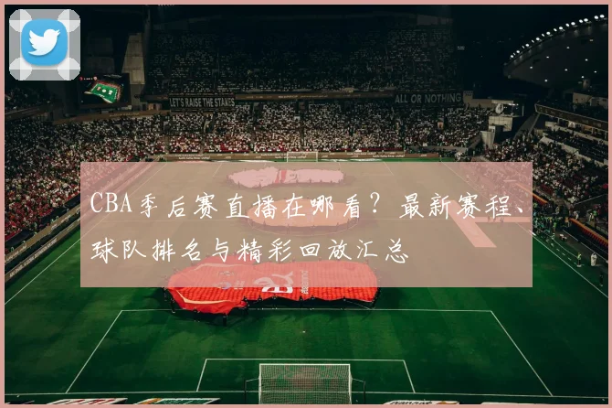 CBA季后赛直播在哪看？最新赛程、球队排名与精彩回放汇总