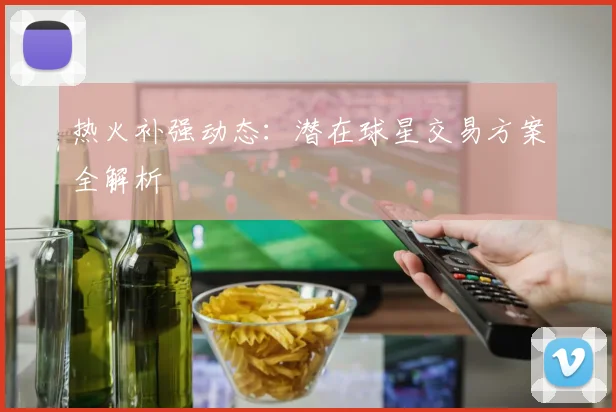 热火补强动态：潜在球星交易方案全解析