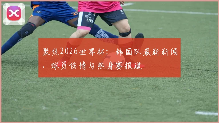 聚焦2026世界杯：韩国队最新新闻、球员伤情与热身赛报道