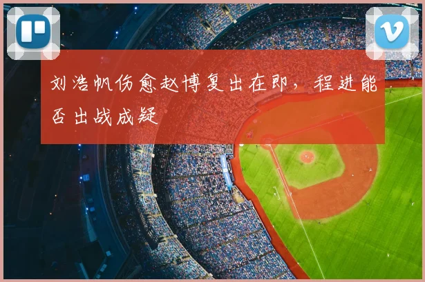 刘浩帆伤愈赵博复出在即，程进能否出战成疑