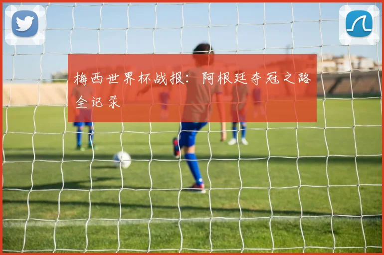 梅西世界杯战报：阿根廷夺冠之路全记录