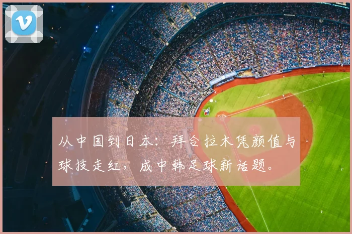 从中国到日本：拜合拉木凭颜值与球技走红，成中韩足球新话题。