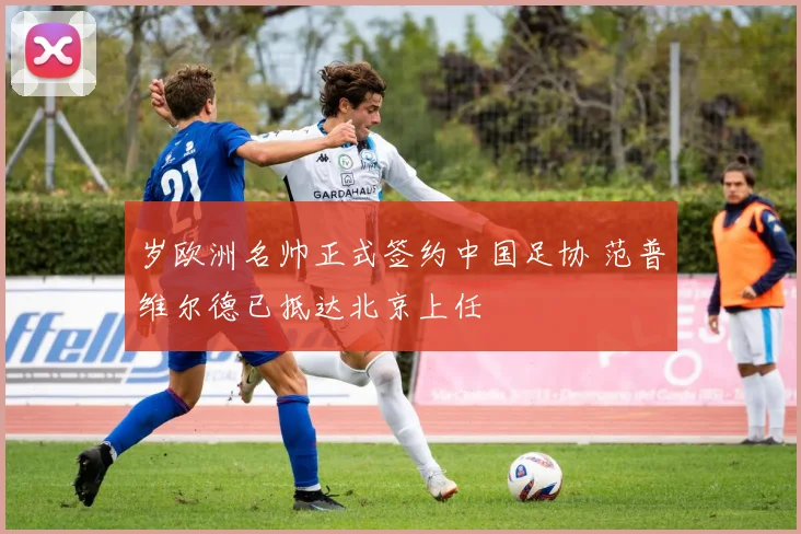 岁欧洲名帅正式签约中国足协 范普维尔德已抵达北京上任