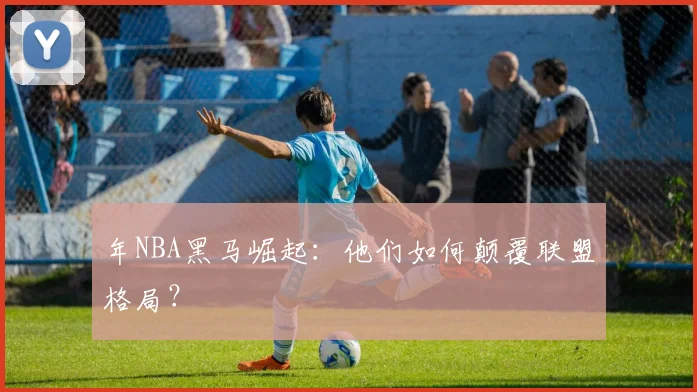 年NBA黑马崛起：他们如何颠覆联盟格局？