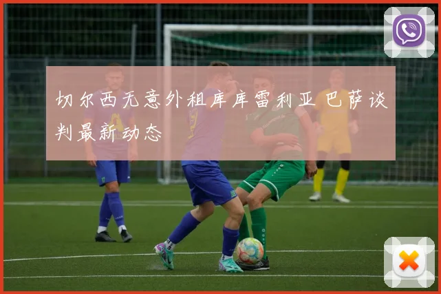 切尔西无意外租库库雷利亚 巴萨谈判最新动态