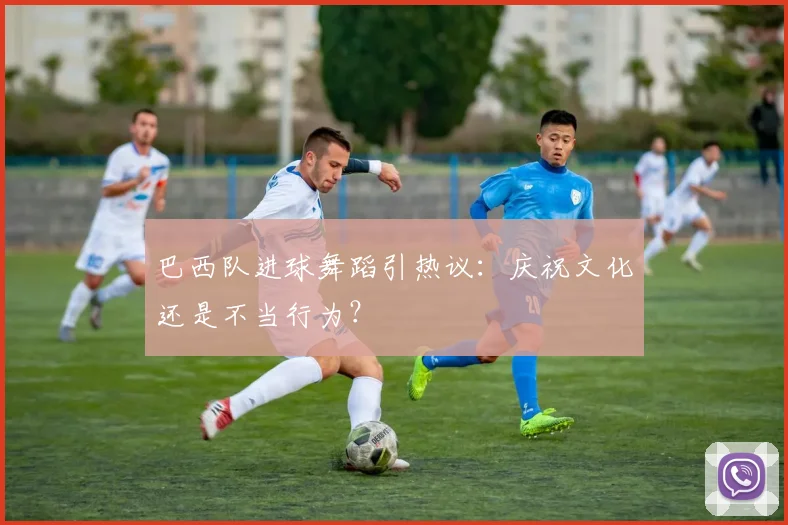 巴西队进球舞蹈引热议：庆祝文化还是不当行为？