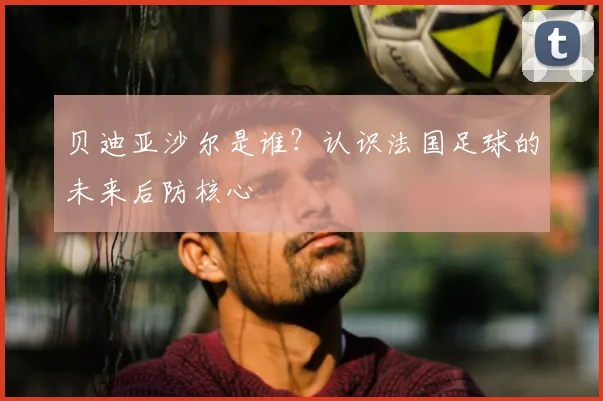 贝迪亚沙尔是谁？认识法国足球的未来后防核心