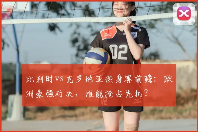 比利时vs克罗地亚热身赛前瞻：欧洲豪强对决，谁能抢占先机？