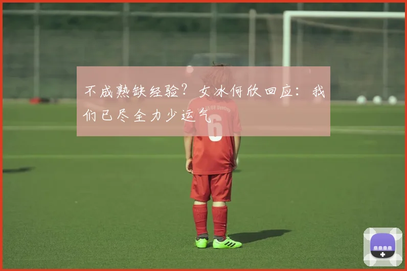 不成熟缺经验？女冰何欣回应：我们已尽全力少运气