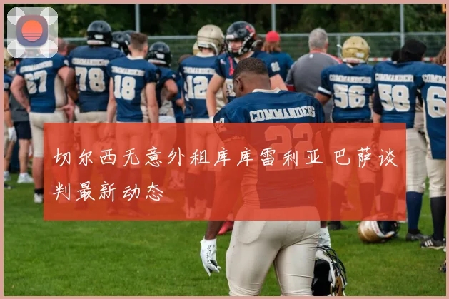 切尔西无意外租库库雷利亚 巴萨谈判最新动态