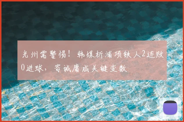 光州需警惕！韩媒析浦项铁人2连败0进球，寄诚庸成关键变数