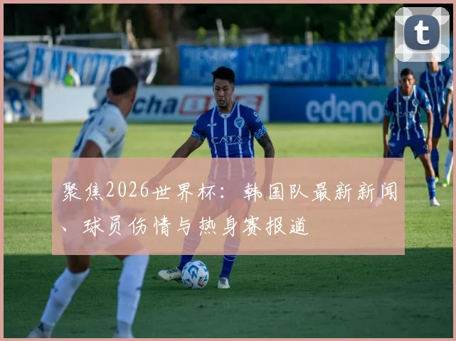 聚焦2026世界杯：韩国队最新新闻、球员伤情与热身赛报道