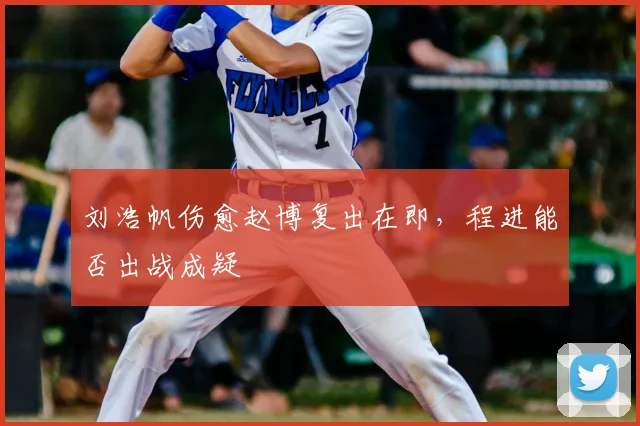 刘浩帆伤愈赵博复出在即，程进能否出战成疑